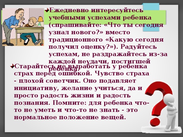 Ежедневно интересуйтесь учебными успехами ребенка (спрашивайте: «Что ты сегодня узнал нового?» вместо традиционного «Какую сегодня получил оценку?»). Радуйтесь успехам, не раздражайтесь из-за каждой неудачи, постигшей ребенка. Старайтесь не выработать у ребенка страх перед ошибкой. Чувство страха - плохой советчик. Оно подавляет инициативу, желание учиться, да и просто радость жизни и радость познания. Помните: для ребенка что-то не уметь и что-то не знать - это нормальное положение вещей. 