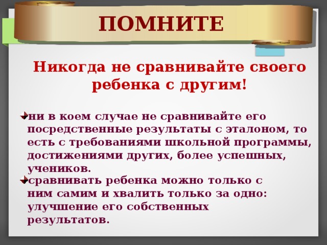 ПОМНИТЕ Никогда не сравнивайте своего ребенка с другим! ни в коем случае не сравнивайте его посредственные результаты с эталоном, то есть с требованиями школьной программы, достижениями других, более успешных, учеников. сравнивать ребенка можно только с ним самим и хвалить только за одно: улучшение его собственных результатов. 