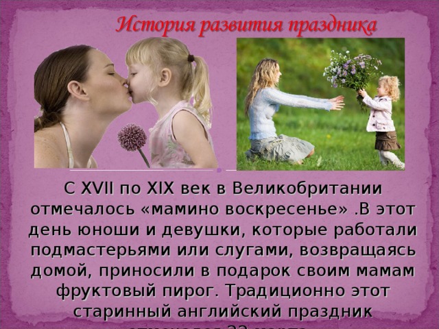 С XVII по XIX век в Великобритании отмечалось «мамино воскресенье» .В этот день юноши и девушки, которые работали подмастерьями или слугами, возвращаясь домой, приносили в подарок своим мамам фруктовый пирог. Традиционно этот старинный английский праздник отмечался 22 марта. 