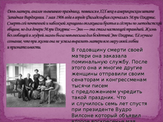 В годовщину смерти своей матери она заказала поминальную службу. После этого она и многие другие женщины отправили своим сенаторам и конгрессменам тысячи писем с предложением учредить такой праздник. Что и случилось семь лет спустя при президенте Вудро Вилсоне который объявил второе воскресенье мая национальным праздником в честь всех американских матерей. 