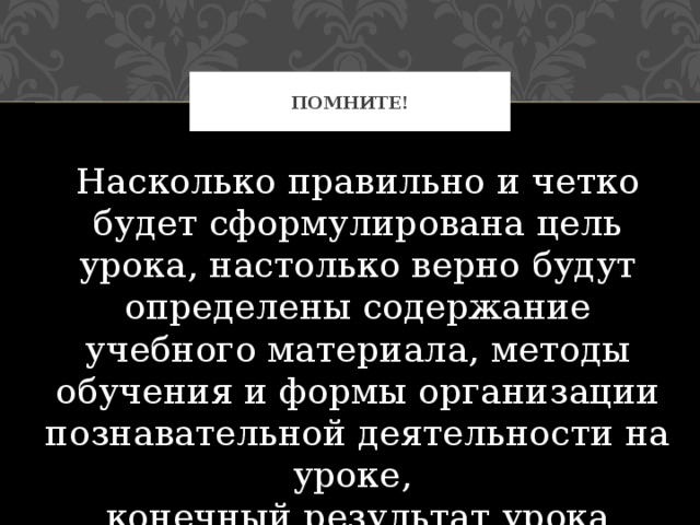 Помните! Насколько правильно и четко будет сформулирована цель урока, настолько верно будут определены содержание учебного материала, методы обучения и формы организации познавательной деятельности на уроке,  конечный результат урока 