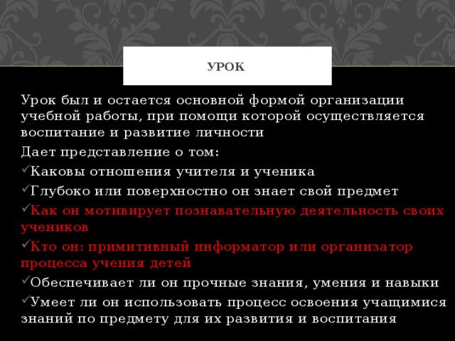 Урок Урок был и остается основной формой организации учебной работы, при помощи которой осуществляется воспитание и развитие личности Дает представление о том: Каковы отношения учителя и ученика Глубоко или поверхностно он знает свой предмет Как он мотивирует познавательную деятельность своих учеников Кто он: примитивный информатор или организатор процесса учения детей Обеспечивает ли он прочные знания, умения и навыки Умеет ли он использовать процесс освоения учащимися знаний по предмету для их развития и воспитания 