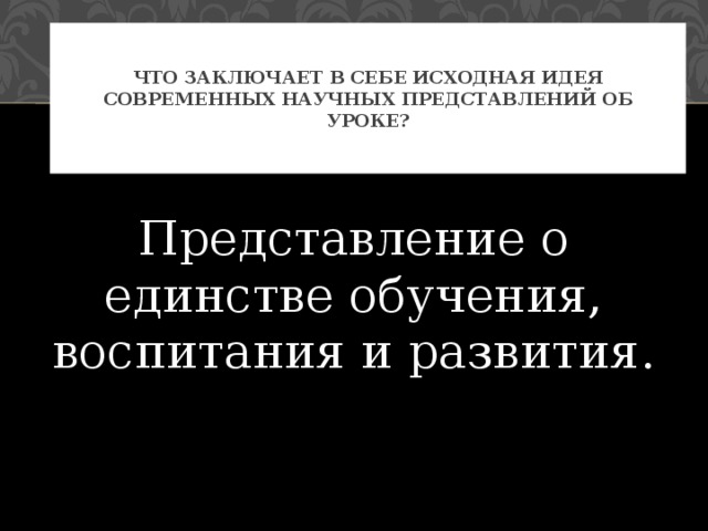 Что заключает в себе исходная идея современных научных представлений об уроке? Представление о единстве обучения, воспитания и развития. 