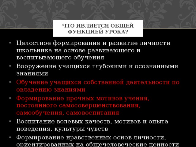 Что является общей функцией урока? Целостное формирование и развитие личности школьника на основе развивающего и воспитывающего обучения Вооружение учащихся глубокими и осознанными знаниями Обучение учащихся собственной деятельности по овладению знаниями Формирование прочных мотивов учения, постоянного самосовершенствования, самообучения, самовоспитания Воспитание волевых качеств, мотивов и опыта поведения, культуры чувств Формирование нравственных основ личности, ориентированных на общечеловеческие ценности 