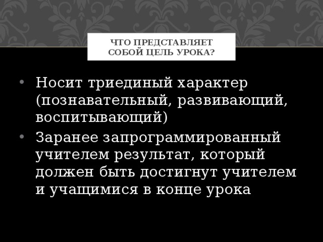 Что представляет собой цель урока? Носит триединый характер (познавательный, развивающий, воспитывающий) Заранее запрограммированный учителем результат, который должен быть достигнут учителем и учащимися в конце урока 