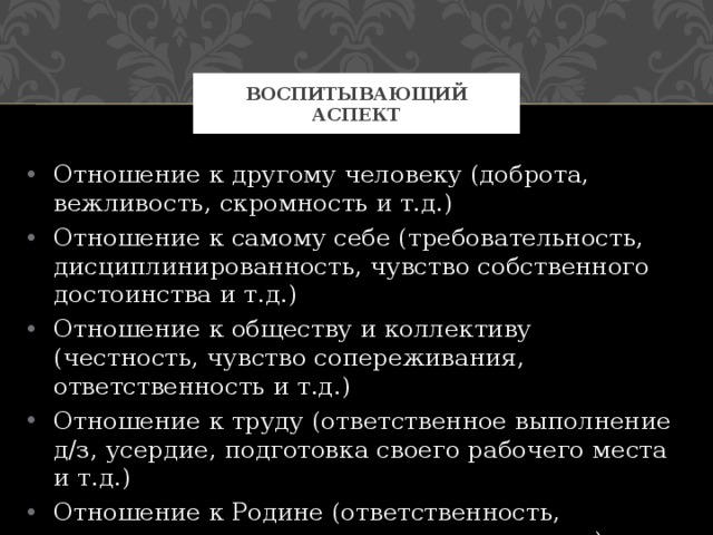 Воспитывающий аспект Отношение к другому человеку (доброта, вежливость, скромность и т.д.) Отношение к самому себе (требовательность, дисциплинированность, чувство собственного достоинства и т.д.) Отношение к обществу и коллективу (честность, чувство сопереживания, ответственность и т.д.) Отношение к труду (ответственное выполнение д/з, усердие, подготовка своего рабочего места и т.д.) Отношение к Родине (ответственность, гордость, желание принести пользу и т.д.) 