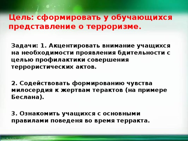  Цель: сформировать у обучающихся представление о терроризме.    Задачи: 1. Акцентировать внимание учащихся на необходимости проявления бдительности с целью профилактики совершения террористических актов.  2. Содействовать формированию чувства милосердия к жертвам терактов (на примере Беслана).  3. Ознакомить учащихся с основными правилами поведеня во время терракта.  