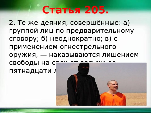 Статья 205. 2. Те же деяния, совершённые: а) группой лиц по предварительному сговору; б) неоднократно; в) с применением огнестрельного оружия, — наказываются лишением свободы на срок от восьми до пятнадцати лет. 