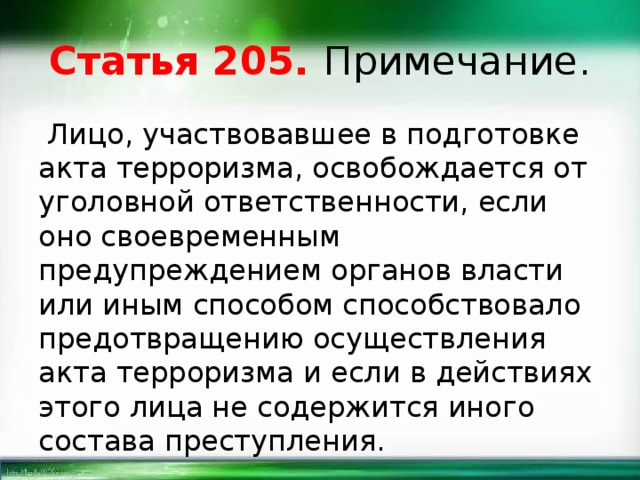 Статья 205. Примечание.  Лицо, участвовавшее в подготовке акта терроризма, освобождается от уголовной ответственности, если оно своевременным предупреждением органов власти или иным способом способствовало предотвращению осуществления акта терроризма и если в действиях этого лица не содержится иного состава преступления. 
