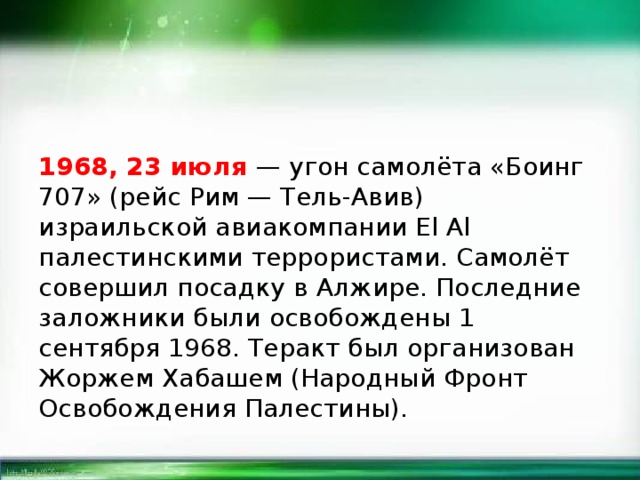 1968, 23 июля — угон самолёта «Боинг 707» (рейс Рим — Тель-Авив) израильской авиакомпании El Al палестинскими террористами. Самолёт совершил посадку в Алжире. Последние заложники были освобождены 1 сентября 1968. Теракт был организован Жоржем Хабашем (Народный Фронт Освобождения Палестины). 