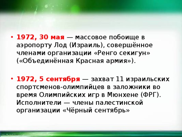 1972, 30 мая — массовое побоище в аэропорту Лод (Израиль), совершённое членами организации «Ренго секигун» («Объединённая Красная армия»). 1972, 5 сентября — захват 11 израильских спортсменов-олимпийцев в заложники во время Олимпийских игр в Мюнхене (ФРГ). Исполнители — члены палестинской организации «Чёрный сентябрь» 