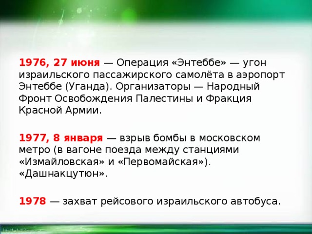 1976, 27 июня — Операция «Энтеббе» — угон израильского пассажирского самолёта в аэропорт Энтеббе (Уганда). Организаторы — Народный Фронт Освобождения Палестины и Фракция Красной Армии. 1977, 8 января — взрыв бомбы в московском метро (в вагоне поезда между станциями «Измайловская» и «Первомайская»). «Дашнакцутюн». 1978 — захват рейсового израильского автобуса. 