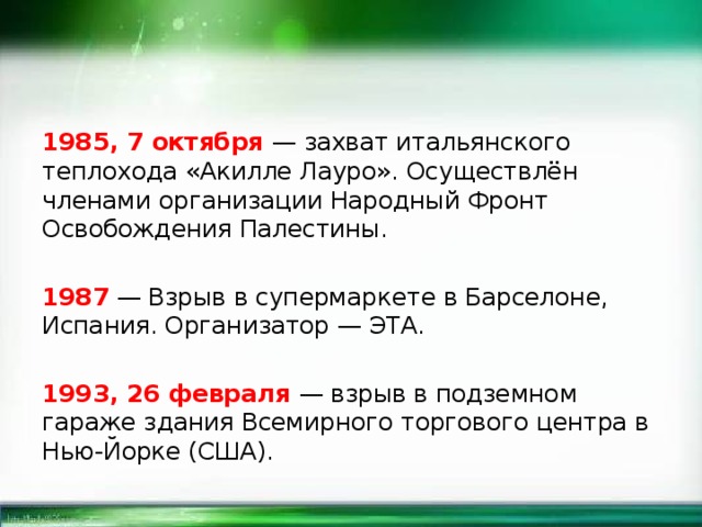 1985, 7 октября — захват итальянского теплохода «Акилле Лауро». Осуществлён членами организации Народный Фронт Освобождения Палестины. 1987 — Взрыв в супермаркете в Барселоне, Испания. Организатор — ЭТА. 1993, 26 февраля — взрыв в подземном гараже здания Всемирного торгового центра в Нью-Йорке (США). 