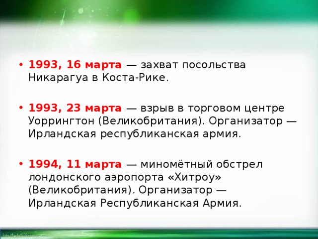 1993, 16 марта — захват посольства Никарагуа в Коста-Рике. 1993, 23 марта — взрыв в торговом центре Уоррингтон (Великобритания). Организатор — Ирландская республиканская армия. 1994, 11 марта — миномётный обстрел лондонского аэропорта «Хитроу» (Великобритания). Организатор — Ирландская Республиканская Армия. 