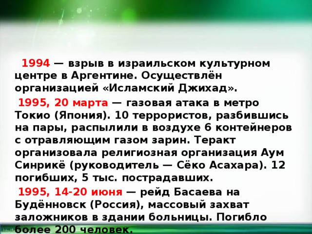  1994 — взрыв в израильском культурном центре в Аргентине. Осуществлён организацией «Исламский Джихад».  1995, 20 марта — газовая атака в метро Токио (Япония). 10 террористов, разбившись на пары, распылили в воздухе 6 контейнеров с отравляющим газом зарин. Теракт организовала религиозная организация Аум Синрикё (руководитель — Сёко Асахара). 12 погибших, 5 тыс. пострадавших.  1995, 14-20 июня — рейд Басаева на Будённовск (Россия), массовый захват заложников в здании больницы. Погибло более 200 человек.  