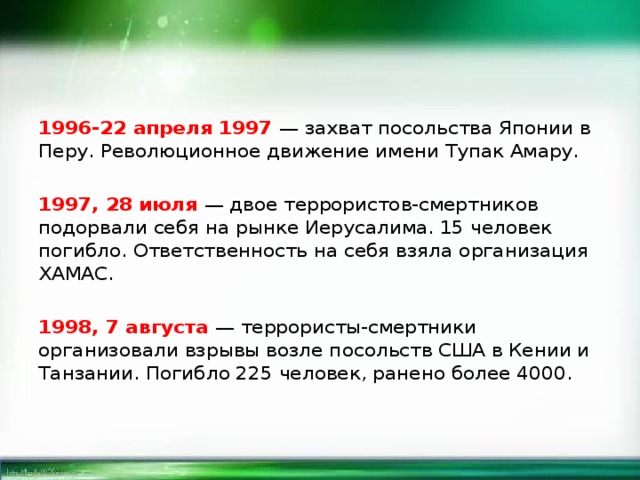 1996-22 апреля 1997 — захват посольства Японии в Перу. Революционное движение имени Тупак Амару. 1997, 28 июля — двое террористов-смертников подорвали себя на рынке Иерусалима. 15 человек погибло. Ответственность на себя взяла организация ХАМАС. 1998, 7 августа — террористы-смертники организовали взрывы возле посольств США в Кении и Танзании. Погибло 225 человек, ранено более 4000. 