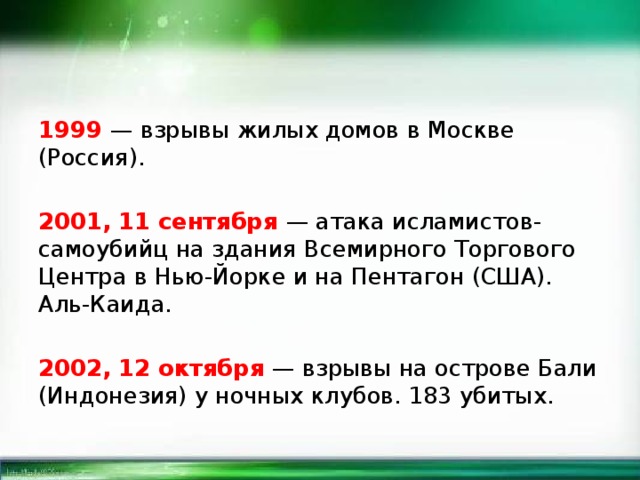 1999 — взрывы жилых домов в Москве (Россия). 2001, 11 сентября — атака исламистов-самоубийц на здания Всемирного Торгового Центра в Нью-Йорке и на Пентагон (США). Аль-Каида. 2002, 12 октября — взрывы на острове Бали (Индонезия) у ночных клубов. 183 убитых. 