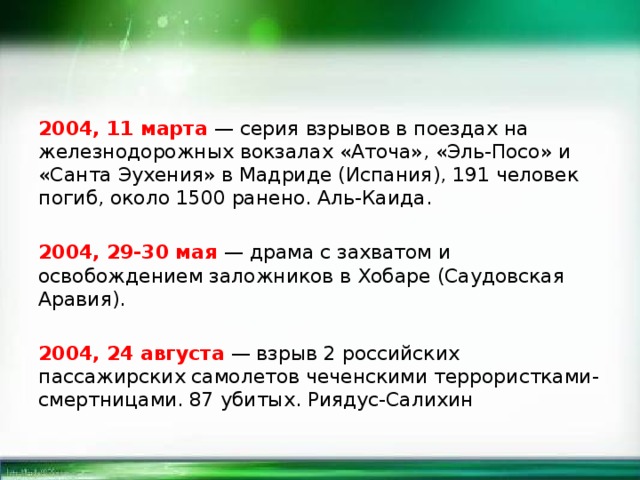 2004, 11 марта — серия взрывов в поездах на железнодорожных вокзалах «Аточа», «Эль-Посо» и «Санта Эухения» в Мадриде (Испания), 191 человек погиб, около 1500 ранено. Аль-Каида. 2004, 29-30 мая — драма с захватом и освобождением заложников в Хобаре (Саудовская Аравия). 2004, 24 августа — взрыв 2 российских пассажирских самолетов чеченскими террористками-смертницами. 87 убитых. Риядус-Салихин 
