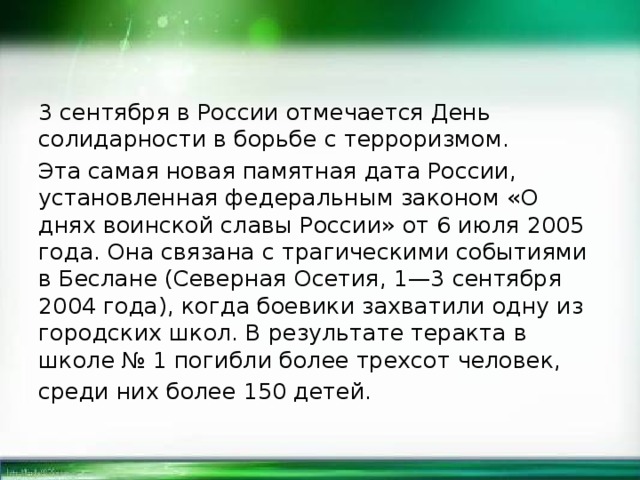 3 сентября в России отмечается День солидарности в борьбе с терроризмом. Эта самая новая памятная дата России, установленная федеральным законом «О днях воинской славы России» от 6 июля 2005 года. Она связана с трагическими событиями в Беслане (Северная Осетия, 1—3 сентября 2004 года), когда боевики захватили одну из городских школ. В результате теракта в школе № 1 погибли более трехсот человек, среди них более 150 детей. 