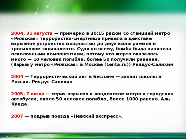 2004, 31 августа — примерно в 20:15 рядом со станцией метро «Рижская» террористка-смертница привела в действие взрывное устройство мощностью до двух килограммов в тротиловом эквиваленте. Судя по всему, бомба была начинена осколочными компонентами, потому что жертв оказалось много — 10 человек погибли, более 50 получили ранения. (Взрыв у метро «Рижская» в Москве (Lenta.ru)) Риядус-Салихин  2004 — Террористический акт в Беслане — захват школы в России. Риядус-Салихин  2005, 7 июля — серия взрывов в лондонском метро и городских автобусах, около 50 человек погибло, более 1000 ранено. Аль-Каида.  2007 — подрыв поезда «Невский экспресс». 