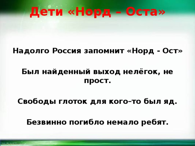 Дети «Норд – Оста»   Надолго Россия запомнит «Норд - Ост»  Был найденный выход нелёгок, не прост.  Свободы глоток для кого–то был яд.  Безвинно погибло немало ребят. 