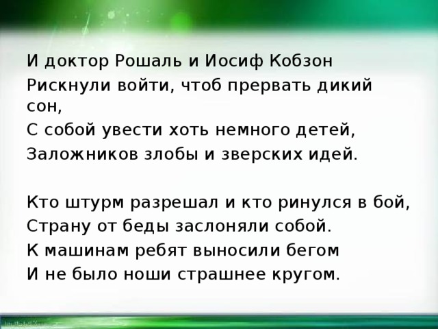 И доктор Рошаль и Иосиф Кобзон Рискнули войти, чтоб прервать дикий сон, С собой увести хоть немного детей, Заложников злобы и зверских идей. Кто штурм разрешал и кто ринулся в бой, Страну от беды заслоняли собой. К машинам ребят выносили бегом И не было ноши страшнее кругом.  