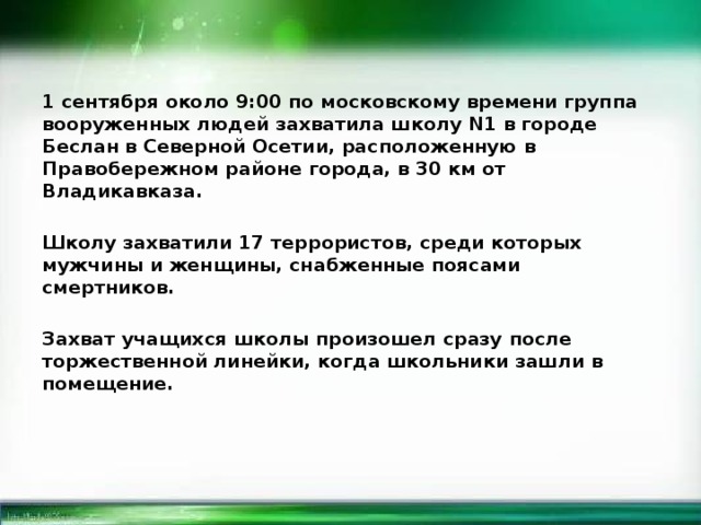 1 сентября около 9:00 по московскому времени группа вооруженных людей захватила школу N1 в городе Беслан в Северной Осетии, расположенную в Правобережном районе города, в 30 км от Владикавказа.  Школу захватили 17 террористов, среди которых мужчины и женщины, снабженные поясами смертников.  Захват учащихся школы произошел сразу после торжественной линейки, когда школьники зашли в помещение.   