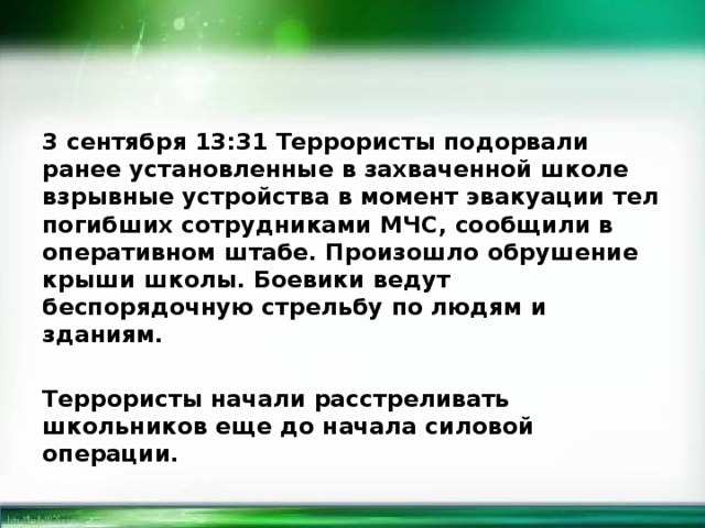 3 сентября 13:31 Террористы подорвали ранее установленные в захваченной школе взрывные устройства в момент эвакуации тел погибших сотрудниками МЧС, сообщили в оперативном штабе. Произошло обрушение крыши школы. Боевики ведут беспорядочную стрельбу по людям и зданиям.  Террористы начали расстреливать школьников еще до начала силовой операции.  