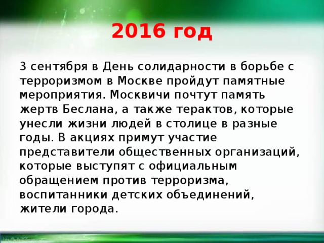 2016 год 3 сентября в День солидарности в борьбе с терроризмом в Москве пройдут памятные мероприятия. Москвичи почтут память жертв Беслана, а также терактов, которые унесли жизни людей в столице в разные годы. В акциях примут участие представители общественных организаций, которые выступят с официальным обращением против терроризма, воспитанники детских объединений, жители города. 