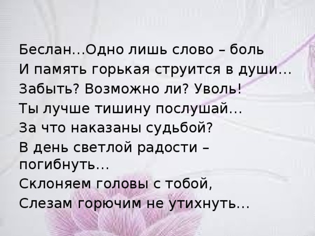 Беслан…Одно лишь слово – боль И память горькая струится в души… Забыть? Возможно ли? Уволь! Ты лучше тишину послушай… За что наказаны судьбой? В день светлой радости – погибнуть… Склоняем головы с тобой, Слезам горючим не утихнуть… 