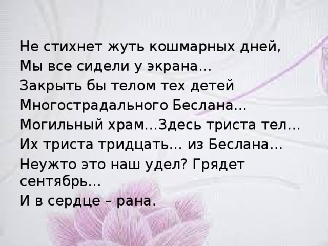 Не стихнет жуть кошмарных дней, Мы все сидели у экрана… Закрыть бы телом тех детей Многострадального Беслана… Могильный храм…Здесь триста тел… Их триста тридцать… из Беслана… Неужто это наш удел? Грядет сентябрь… И в сердце – рана. 