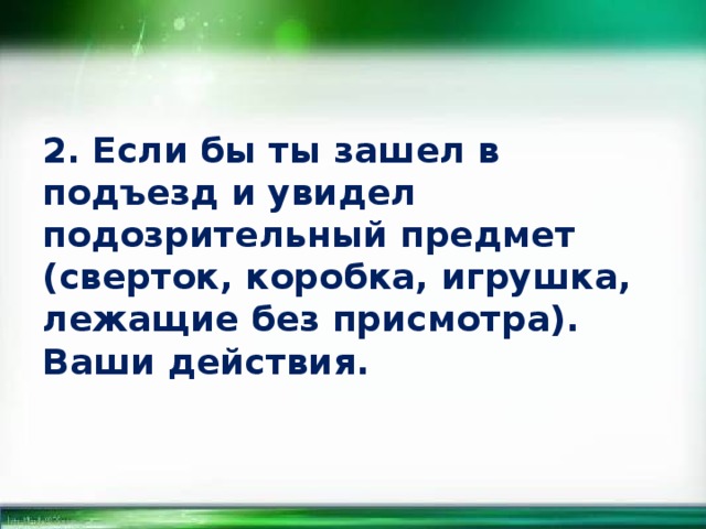 2. Если бы ты зашел в подъезд и увидел подозрительный предмет (сверток, коробка, игрушка, лежащие без присмотра). Ваши действия. 