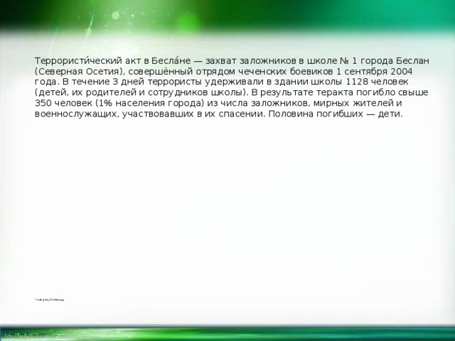 Террористи́ческий акт в Бесла́не — захват заложников в школе № 1 города Беслан (Северная Осетия), совершённый отрядом чеченских боевиков 1 сентября 2004 года. В течение 3 дней террористы удерживали в здании школы 1128 человек (детей, их родителей и сотрудников школы). В результате теракта погибло свыше 350 человек (1% населения города) из числа заложников, мирных жителей и военнослужащих, участвовавших в их спасении. Половина погибших — дети.   hello_html_174838cd.jpg 