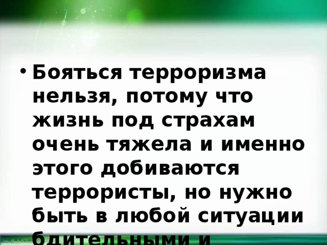 Бояться терроризма нельзя, потому что жизнь под страхам очень тяжела и именно этого добиваются террористы, но нужно быть в любой ситуации бдительными и осторожными. 