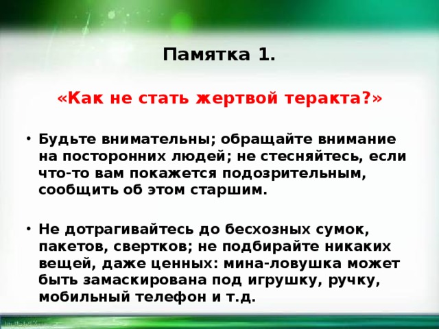 Памятка 1. «Как не стать жертвой теракта?» Будьте внимательны; обращайте внимание на посторонних людей; не стесняйтесь, если что-то вам покажется подозрительным, сообщить об этом старшим.  Не дотрагивайтесь до бесхозных сумок, пакетов, свертков; не подбирайте никаких вещей, даже ценных: мина-ловушка может быть замаскирована под игрушку, ручку, мобильный телефон и т.д.  