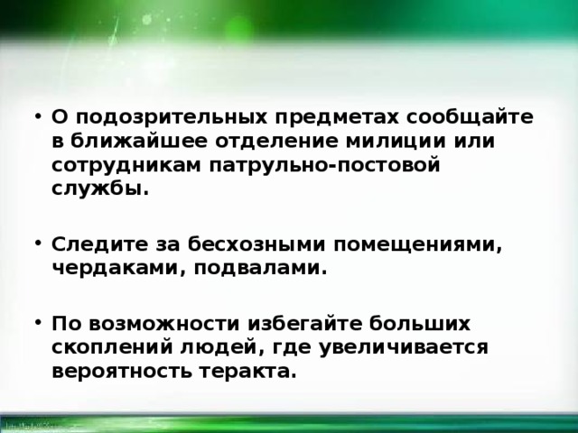 О подозрительных предметах сообщайте в ближайшее отделение милиции или сотрудникам патрульно-постовой службы.  Следите за бесхозными помещениями, чердаками, подвалами.  По возможности избегайте больших скоплений людей, где увеличивается вероятность теракта. 
