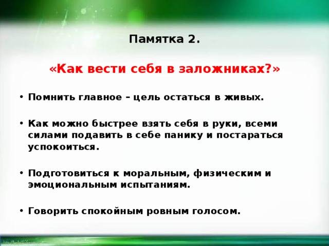 Памятка 2. «Как вести себя в заложниках?» Помнить главное – цель остаться в живых.  Как можно быстрее взять себя в руки, всеми силами подавить в себе панику и постараться успокоиться.  Подготовиться к моральным, физическим и эмоциональным испытаниям.  Говорить спокойным ровным голосом. 