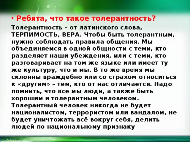 Ребята, что такое толерантность? Толерантность – от латинского слова, ТЕРПИМОСТЬ, ВЕРА. Чтобы быть толерантным, нужно соблюдать правила общения. Мы объединяемся в одной общности с теми, кто разделяет наши убеждения, или с теми, кто разговаривает на том же языке или имеет ту же культуру, что и мы. В то же время мы склонны враждебно или со страхом относиться к «другим» – тем, кто от нас отличается. Надо помнить, что все мы люди, а также быть хорошим и толерантным человеком. Толерантный человек никогда не будет националистом, террористом или вандалом, не будет уничтожать всё вокруг себя, делить людей по национальному признаку 