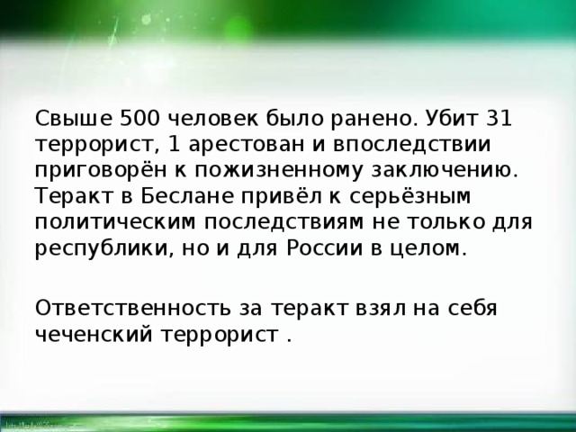 Свыше 500 человек было ранено. Убит 31 террорист, 1 арестован и впоследствии приговорён к пожизненному заключению. Теракт в Беслане привёл к серьёзным политическим последствиям не только для республики, но и для России в целом. Ответственность за теракт взял на себя чеченский террорист . 