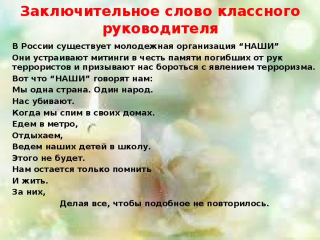 Заключительное слово классного руководителя В России существует молодежная организация “НАШИ” Они устраивают митинги в честь памяти погибших от рук террористов и призывают нас бороться с явлением терроризма. Вот что “НАШИ” говорят нам: Мы одна страна. Один народ. Нас убивают. Когда мы спим в своих домах. Едем в метро, Отдыхаем, Ведем наших детей в школу. Этого не будет. Нам остается только помнить И жить. За них, Делая все, чтобы подобное не повторилось. 