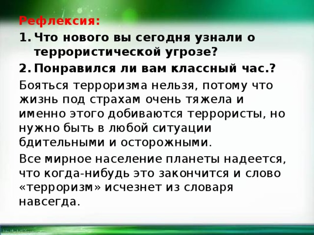 Рефлексия: Что нового вы сегодня узнали о террористической угрозе? Понравился ли вам классный час.? Бояться терроризма нельзя, потому что жизнь под страхам очень тяжела и именно этого добиваются террористы, но нужно быть в любой ситуации бдительными и осторожными. Все мирное население планеты надеется, что когда-нибудь это закончится и слово «терроризм» исчезнет из словаря навсегда. 