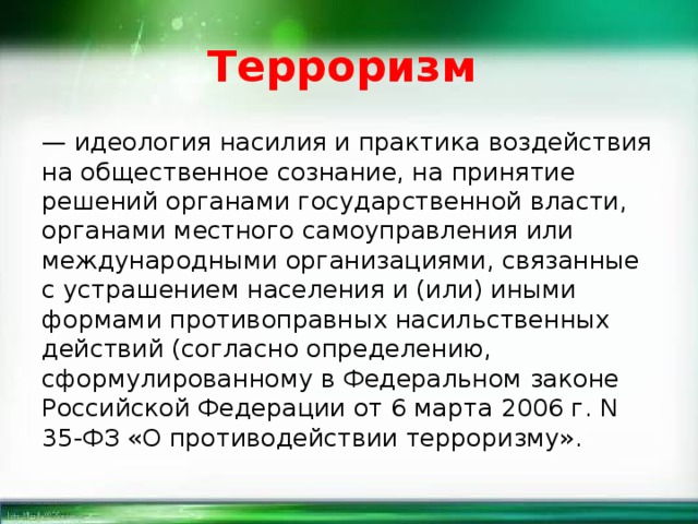 Терроризм — идеология насилия и практика воздействия на общественное сознание, на принятие решений органами государственной власти, органами местного самоуправления или международными организациями, связанные с устрашением населения и (или) иными формами противоправных насильственных действий (согласно определению, сформулированному в Федеральном законе Российской Федерации от 6 марта 2006 г. N 35-ФЗ «О противодействии терроризму». 