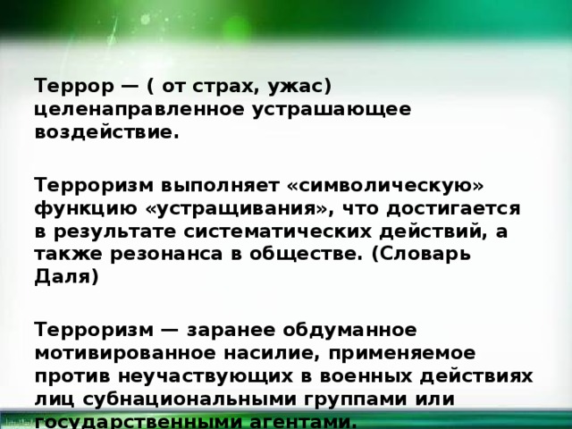 Террор — ( от страх, ужас) целенаправленное устрашающее воздействие.  Терроризм выполняет «символическую» функцию «устращивания», что достигается в результате систематических действий, а также резонанса в обществе. (Словарь Даля)  Терроризм — заранее обдуманное мотивированное насилие, применяемое против неучаствующих в военных действиях лиц субнациональными группами или государственными агентами.  