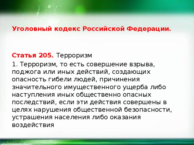 Уголовный кодекс Российской Федерации. Статья 205. Терроризм 1. Терроризм, то есть совершение взрыва, поджога или иных действий, создающих опасность гибели людей, причинения значительного имущественного ущерба либо наступления иных общественно опасных последствий, если эти действия совершены в целях нарушения общественной безопасности, устрашения населения либо оказания воздействия 