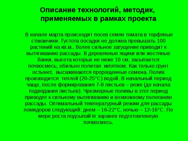 Описание технологий, методик, применяемых в рамках проекта  В начале марта происходит посев семян томата в торфяные стаканчики.  Густота посадки не должна превышать 100 растений на кв.м., более сильное загущение приводит к вытягиванию рассады. В деревянные ящики или жестяные банки, высота которых не ниже 10 см, засыпается почвосмесь, обильно политая кипятком. Как только грунт остынет, высаживаются пророщенные семена. Полив производится теплой (20-25°С) водой. В начальный период чаще, после формирования 7-8 листьев – реже (до начала подвядания листьев). Чрезмерные поливы в этот период приводят к сильному вытягиванию и возможному полеганию рассады. Оптимальный температурный режим для рассады помидоров следующий: днем – 16-22°С, ночью – 12-16°С. По мере роста подсыпайте заранее подготовленную почвосмесь . 