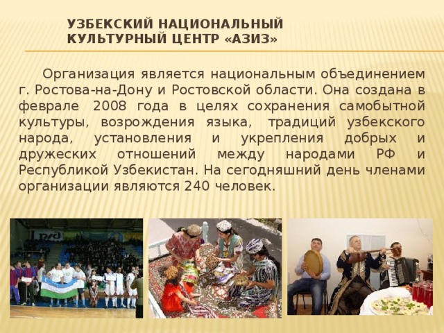Узбекский национальный культурный центр «Азиз» Организация является национальным объединением г. Ростова-на-Дону и Ростовской области. Она создана в феврале  2008 года в целях сохранения самобытной культуры, возрождения языка,  традиций узбекского народа, установления и укрепления добрых и дружеских отношений между народами РФ и Республикой Узбекистан. На сегодняшний день членами организации являются 240 человек. 
