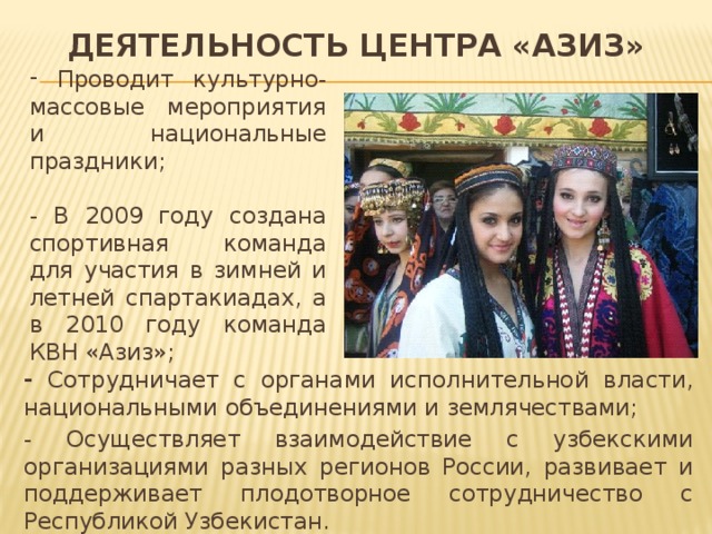 Деятельность центра «Азиз»  Проводит культурно-массовые мероприятия и национальные праздники; - В 2009 году создана спортивная команда для участия в зимней и летней спартакиадах, а в 2010 году команда КВН «Азиз»; - Сотрудничает с органами исполнительной власти, национальными объединениями и землячествами; - Осуществляет взаимодействие с узбекскими организациями разных регионов России, развивает и поддерживает плодотворное сотрудничество с Республикой Узбекистан. 