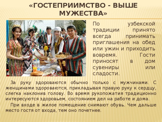 «Гостеприимство - выше мужества» По узбекской традиции принято всегда принимать приглашения на обед или ужин и приходить вовремя. Гости приносят в дом сувениры или сладости.  За руку здороваются обычно только с мужчинами. С женщинами здороваются, прикладывая правую руку к сердцу, слегка наклонив голову. Во время рукопожатия традиционно интересуются здоровьем, состоянием дел на работе и дома.  При входе в жилое помещение снимают обувь. Чем дальше место гостя от входа, тем оно почетнее. 