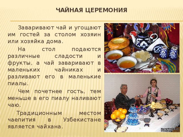 Чайная церемония Заваривают чай и угощают им гостей за столом хозяин или хозяйка дома. На стол подаются различные сладости и фрукты, а чай заваривают в маленьких чайниках и разливают его в маленькие пиалы. Чем почетнее гость, тем меньше в его пиалу наливают чаю.  Традиционным местом чаепития в Узбекистане является чайхана. 