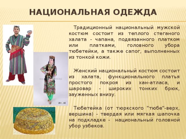 Национальная одежда Традиционный национальный мужской костюм состоит из теплого стеганого халата - чапана, подвязанного платком или платками, головного убора тюбетейки, а также сапог, выполненных из тонкой кожи. Женский национальный костюм состоит из халата, функционального платья простого покроя из хан-атласа, и шаровар - широких тонких брюк, зауженных внизу. Тюбетейка (от тюркского 